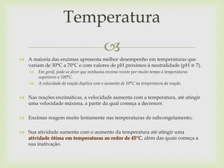 
 A maioria das enzimas apresenta melhor desempenho em temperaturas que
variam de 30°C a 70°C e com valores de pH próximos à neutralidade (pH ≅ 7).
 Em geral, pode-se dizer que nenhuma enzima resiste por muito tempo à temperaturas
superiores a 100°C.
 A velocidade da reação duplica com o aumento de 10°C na temperatura da reação.
 Nas reações enzimáticas, a velocidade aumenta com a temperatura, até atingir
uma velocidade máxima, a partir da qual começa a decrescer.
 Enzimas reagem muito lentamente nas temperaturas de subcongelamento;
 Sua atividade aumenta com o aumento da temperatura até atingir uma
atividade ótima em temperaturas ao redor de 45°C, além das quais começa a
sua inativação.
Temperatura
 