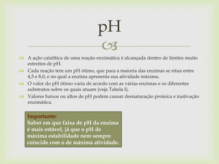 
 A ação catalítica de uma reação enzimática é alcançada dentro de limites muito
estreitos de pH.
 Cada reação tem um pH ótimo, que para a maioria das enzimas se situa entre
4,5 e 8,0, e no qual a enzima apresenta sua atividade máxima.
 O valor do pH ótimo varia de acordo com as várias enzimas e os diferentes
substratos sobre os quais atuam (veja Tabela I).
 Valores baixos ou altos de pH podem causar desnaturação proteica e inativação
enzimática.
pH
Importante:
Saber em que faixa de pH da enzima
é mais estável, já que o pH de
máxima estabilidade nem sempre
coincide com o de máxima atividade.
 