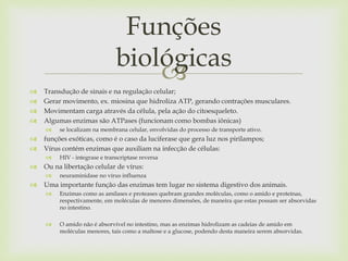 
 Transdução de sinais e na regulação celular;
 Gerar movimento, ex. miosina que hidroliza ATP, gerando contrações musculares.
 Movimentam carga através da célula, pela ação do citoesqueleto.
 Algumas enzimas são ATPases (funcionam como bombas iônicas)
 se localizam na membrana celular, envolvidas do processo de transporte ativo.
 funções exóticas, como é o caso da luciferase que gera luz nos pirilampos;
 Vírus contém enzimas que auxiliam na infecção de células:
 HIV - integrase e transcriptase reversa
 Ou na libertação celular de vírus:
 neuraminidase no vírus influenza
 Uma importante função das enzimas tem lugar no sistema digestivo dos animais.
 Enzimas como as amilases e proteases quebram grandes moléculas, como o amido e proteínas,
respectivamente, em moléculas de menores dimensões, de maneira que estas possam ser absorvidas
no intestino.
 O amido não é absorvível no intestino, mas as enzimas hidrolizam as cadeias de amido em
moléculas menores, tais como a maltose e a glucose, podendo desta maneira serem absorvidas.
Funções
biológicas
 