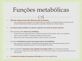  Diferentes enzimas atuam sobre diferentes tipos de alimentos.
 Nos ruminantes, que possuem uma dieta herbívora, bactérias no sistema digestivo produzem uma
enzima denominada celulase, que quebra as paredes celulares das células vegetais.
 As enzimas podem trabalhar em conjunto, seguindo uma ordem de atuação específica.
 Desta maneira podem formar vias metabólicas.
 Nestas vias, uma enzima processa o produto da ação de outra enzima, como o seu substrato.
 Após a reação catalítica, o produto é entregue a outra enzima.
 Mais do que uma enzima pode catalisar a mesma reação, em paralelo.
 As enzimas determinam os passos que ocorrem nessas vias metabólicas.
 Sem a presença de enzimas, o metabolismo não progride através dos mesmos passos, nem é
suficientemente rápido para que sirva as necessidades da célula.
 Uma via metabólica importante como a glicólise não poderia existir sem a presença de enzimas.
 A glucose, por exemplo, pode reagir diretamente com o ATP para dar origem a um produto fosforilado em um ou
mais carbonos.
 Na ausência de enzimas, este processo é tão lento que se torna insignificante.
Funções metabólicas
 