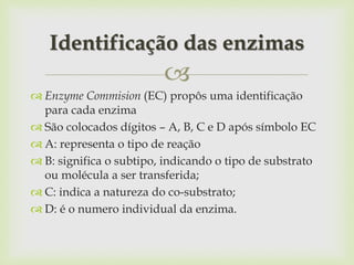 
 Enzyme Commision (EC) propôs uma identificação
para cada enzima
 São colocados dígitos – A, B, C e D após símbolo EC
 A: representa o tipo de reação
 B: significa o subtipo, indicando o tipo de substrato
ou molécula a ser transferida;
 C: indica a natureza do co-substrato;
 D: é o numero individual da enzima.
Identificação das enzimas
 