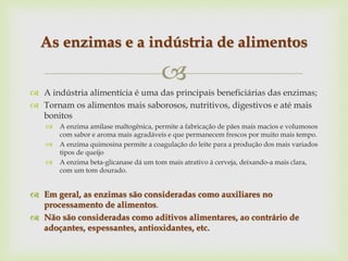 
 A indústria alimentícia é uma das principais beneficiárias das enzimas;
 Tornam os alimentos mais saborosos, nutritivos, digestivos e até mais
bonitos
 A enzima amilase maltogênica, permite a fabricação de pães mais macios e volumosos
com sabor e aroma mais agradáveis e que permanecem frescos por muito mais tempo.
 A enzima quimosina permite a coagulação do leite para a produção dos mais variados
tipos de queijo
 A enzima beta-glicanase dá um tom mais atrativo à cerveja, deixando-a mais clara,
com um tom dourado.
 Em geral, as enzimas são consideradas como auxiliares no
processamento de alimentos.
 Não são consideradas como aditivos alimentares, ao contrário de
adoçantes, espessantes, antioxidantes, etc.
As enzimas e a indústria de alimentos
 