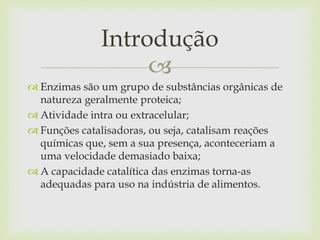 
 Enzimas são um grupo de substâncias orgânicas de
natureza geralmente proteica;
 Atividade intra ou extracelular;
 Funções catalisadoras, ou seja, catalisam reações
químicas que, sem a sua presença, aconteceriam a
uma velocidade demasiado baixa;
 A capacidade catalítica das enzimas torna-as
adequadas para uso na indústria de alimentos.
Introdução
 