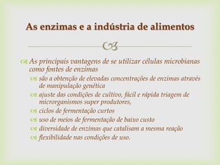 
 As principais vantagens de se utilizar células microbianas
como fontes de enzimas
 são a obtenção de elevadas concentrações de enzimas através
de manipulação genética
 ajuste das condições de cultivo, fácil e rápida triagem de
microrganismos super produtores,
 ciclos de fermentação curtos
 uso de meios de fermentação de baixo custo
 diversidade de enzimas que catalisam a mesma reação
 flexibilidade nas condições de uso.
As enzimas e a indústria de alimentos
 