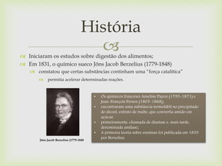  Iniciaram os estudos sobre digestão dos alimentos;
 Em 1831, o químico sueco Jöns Jacob Berzelius (1779-1848)
 constatou que certas substâncias continham uma “força catalítica”
 permitia acelerar determinadas reações.
História
Jöns Jacob Berzelius (1779-1848
• Os químicos franceses Anselme Payen (1795-1871) e
Jean-François Persoz (1805-1868);
• encontraram uma substância termolábil no precipitado
do álcool, extrato de malte, que convertia amido em
açúcar,
• primeiramente, chamada de diastase e, mais tarde,
denominada amilase;
• A primeira teoria sobre enzimas foi publicada em 1835
por Berzelius.
 
