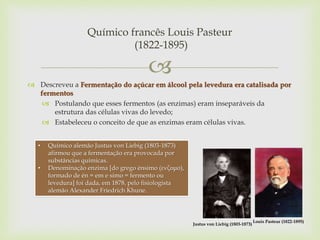 
 Descreveu a Fermentação do açúcar em álcool pela levedura era catalisada por
fermentos
 Postulando que esses fermentos (as enzimas) eram inseparáveis da
estrutura das células vivas do levedo;
 Estabeleceu o conceito de que as enzimas eram células vivas.
Químico francês Louis Pasteur
(1822-1895)
Louis Pasteur (1822-1895)
Justus von Liebig (1803-1873)
• Químico alemão Justus von Liebig (1803-1873)
afirmou que a fermentação era provocada por
substâncias químicas.
• Denominação enzima [do grego énsimo (ενζυμο),
formado de én = em e simo = fermento ou
levedura] foi dada, em 1878, pelo fisiologista
alemão Alexander Friedrich Khune.
 