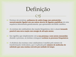 
 Enzimas são proteínas, polímeros de cadeia longa com aminoácidos
sucessivamente ligados uns aos outros através de ligações peptídicas em uma
sequência determinada geneticamente, que apresentam atividade catalítica.
 As enzimas são catalisadores das reações bioquímicas, isto é, atuam tornando
possível uma nova reação com energia de ativação menor.
 Isso significa que simplesmente com a sua presença e sem serem consumidas
durante o processo, as enzimas conseguem acelerar os processos bioquímicos.
 A eficiência das enzimas como catalisadores é medida pelo número de
transformações moleculares, que é explicada pelo número de moléculas de
substrato que uma enzima converte por unidade de tempo.
Definição
 