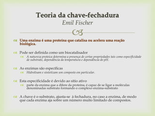 
 Uma enzima é uma proteína que catalisa ou acelera uma reação
biológica.
 Pode ser definida como um biocatalisador
 A natureza proteica determina a presença de certas propriedades tais como especificidade
de substrato, dependência da temperatura e dependência do pH.
 As enzimas são específicas
 Hidrolisam e sintetizam um composto em particular.
 Esta especificidade é devido ao sítio ativo
 parte da enzima que a difere da proteína, é capaz de se ligar a moléculas
denominadas substrato formando o complexo enzima-substrato
 A chave é o substrato, ajusta-se à fechadura, no caso a enzima, de modo
que cada enzima aja sobre um número muito limitado de compostos.
Teoria da chave-fechadura
Emil Fischer
 