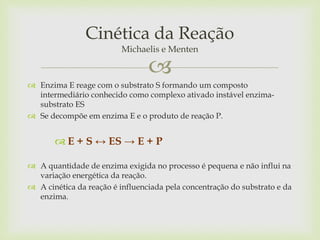
 Enzima E reage com o substrato S formando um composto
intermediário conhecido como complexo ativado instável enzima-
substrato ES
 Se decompõe em enzima E e o produto de reação P.
 E + S ↔ ES → E + P
 A quantidade de enzima exigida no processo é pequena e não influi na
variação energética da reação.
 A cinética da reação é influenciada pela concentração do substrato e da
enzima.
Cinética da Reação
Michaelis e Menten
 