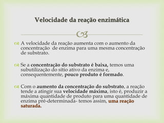 
 A velocidade da reação aumenta com o aumento da
concentração de enzima para uma mesma concentração
de substrato.
 Se a concentração do substrato é baixa, temos uma
subutilização do sítio ativo da enzima e,
consequentemente, pouco produto é formado.
 Com o aumento da concentração do substrato, a reação
tende a atingir sua velocidade máxima, isto é, produzir a
máxima quantidade de produto para uma quantidade de
enzima pré-determinada- temos assim, uma reação
saturada.
Velocidade da reação enzimática
 