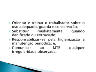  Orientar e treinar o trabalhador sobre o
uso adequado, guarda e conservação;
 Substituir imediatamente, quando
danificado ou extraviado;
 Responsabilizar-se pela higienização e
manutenção periódica; e,
 Comunicar ao MTE qualquer
irregularidade observada.
 
