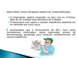  Quem falhar nestas obrigações poderá ser responsabilizado;
 O empregador poderá responder na área civil ou Criminal,
além de ser multado pelo Ministério do Trabalho.
 O funcionário está sujeito a sanções trabalhistas podendo até
ser demitido por justa causa;
 É recomendado que o fornecimento de EPI’s, bem como
treinamentos ministrados, sejam registrados através de
documentação apropriada para eventuais esclarecimentos em
causas trabalhistas.
 