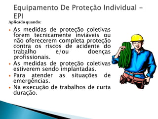  As medidas de proteção coletivas
forem tecnicamente inviáveis ou
não oferecerem completa proteção
contra os riscos de acidente do
trabalho e/ou doenças
profissionais.
 As medidas de proteção coletivas
estiverem sendo implantadas.
 Para atender as situações de
emergências.
 Na execução de trabalhos de curta
duração.
Aplicado quando:
 