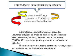 A tecnologia de controle dos riscos segundo a
Segurança e Higiene do Trabalho de contemplar ações que
visem, ELIMINAR, REDUZIR, NEUTRALIZAR e por último,
CONTROLAR o agente perigoso e que existe no ambiente de
trabalho.
Inicialmente devemos fazer o controle na FONTE, depois
na TRAJETÓRIA e por último no TRABALHADOR.
 
