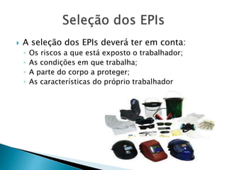  A seleção dos EPIs deverá ter em conta:
◦ Os riscos a que está exposto o trabalhador;
◦ As condições em que trabalha;
◦ A parte do corpo a proteger;
◦ As características do próprio trabalhador
 