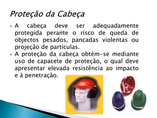  A cabeça deve ser adequadamente
protegida perante o risco de queda de
objectos pesados, pancadas violentas ou
projeção de partículas.
 A proteção da cabeça obtém-se mediante
uso de capacete de proteção, o qual deve
apresentar elevada resistência ao impacto
e à penetração.
 