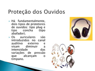  Há fundamentalmente,
dois tipos de protetores
de ouvidos: tipo plug e
tipo concha (tipo
abafador).
 Os auriculares são
introduzidos no canal
auditivo externo e
visam diminuir a
intensidade das
variações de pressão
que alcançam o
tímpano.
 