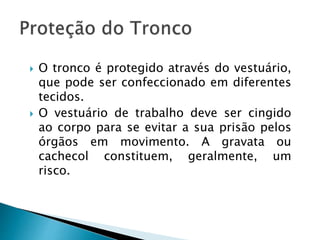  O tronco é protegido através do vestuário,
que pode ser confeccionado em diferentes
tecidos.
 O vestuário de trabalho deve ser cingido
ao corpo para se evitar a sua prisão pelos
órgãos em movimento. A gravata ou
cachecol constituem, geralmente, um
risco.
 
