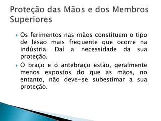  Os ferimentos nas mãos constituem o tipo
de lesão mais frequente que ocorre na
indústria. Daí a necessidade da sua
proteção.
 O braço e o antebraço estão, geralmente
menos expostos do que as mãos, no
entanto, não deve-se subestimar a sua
proteção.
 