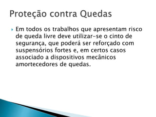  Em todos os trabalhos que apresentam risco
de queda livre deve utilizar-se o cinto de
segurança, que poderá ser reforçado com
suspensórios fortes e, em certos casos
associado a dispositivos mecânicos
amortecedores de quedas.
 