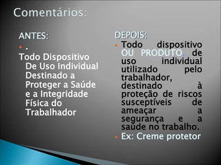 ANTES:
 .
Todo Dispositivo
De Uso Individual
Destinado a
Proteger a Saúde
e a Integridade
Física do
Trabalhador
DEPOIS:
 Todo dispositivo
OU PRODUTO, de
uso individual
utilizado pelo
trabalhador,
destinado à
proteção de riscos
susceptíveis de
ameaçar a
segurança e a
saúde no trabalho.
 Ex: Creme protetor
 