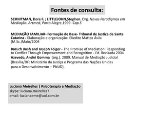 Fontes de consulta:
SCHNITMAN, Dora F. ; LITTLEJOHN,Stephen. Org. Novos Paradigmas em
Mediação. Artmed, Porto Alegre,1999 -Cap.5
MEDIAÇÃO FAMILIAR- Formação de Base- Tribunal de Justiça de Santa
Catarina - Elaboração e organização: Eliedite Mattos Ávila
(M.Sc.)Maio/2004

Baruch Bush and Joseph Folger - The Promise of Mediation: Responding
to Conflict Through Empowerment and Recognition - Ed. Revisada 2004
Azevedo, André Gomma (org.). 2009. Manual de Mediação Judicial
(Brasília/DF: Ministério da Justiça e Programa das Nações Unidas
para o Desenvolvimento – PNUD).

Luciana Meirelles | Psicoterapia e Mediação
skype: luciana.meirelles7
email: lucianaeme@uol.com.br

 