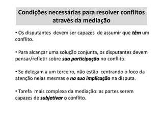 Condições necessárias para resolver conflitos
através da mediação
• Os disputantes devem ser capazes de assumir que têm um
conflito.

• Para alcançar uma solução conjunta, os disputantes devem
pensar/refletir sobre sua participação no conflito.
• Se delegam a um terceiro, não estão centrando o foco da
atenção nelas mesmas e na sua implicação na disputa.
• Tarefa mais complexa da mediação: as partes serem
capazes de subjetivar o conflito.

 