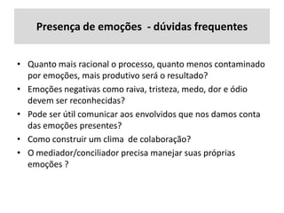 Presença de emoções - dúvidas frequentes
• Quanto mais racional o processo, quanto menos contaminado
por emoções, mais produtivo será o resultado?
• Emoções negativas como raiva, tristeza, medo, dor e ódio
devem ser reconhecidas?
• Pode ser útil comunicar aos envolvidos que nos damos conta
das emoções presentes?
• Como construir um clima de colaboração?
• O mediador/conciliador precisa manejar suas próprias
emoções ?

 