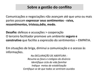 Sobre a gestão do conflito
Comunicações e negociações não avançam até que uma ou mais
partes possam expressar seus sentimentos - raiva,
ressentimentos, tristeza,ódio, medo.

Desafio: defesas e acusações > cooperação
O terceiro facilitador promove um ambiente seguro e
construtivo que facilite a expressão do sentimentos – EMPATIA.
Em situações de briga, diminui a comunicação e o acesso às
informações.
Na DECLARAÇÃO DE ABERTURA :
Resuma as fases e estágios do divórcio
Identifique ciclo de vida familiar
Indique metas de estabilização
Certifique-se de que todos se sentiram ouvidos

 