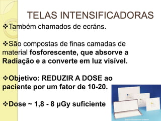 TELAS INTENSIFICADORAS
Também chamados de ecráns.
São compostas de finas camadas de
material fosforescente, que absorve a
Radiação e a converte em luz visível.
Objetivo: REDUZIR A DOSE ao
paciente por um fator de 10-20.
Dose ~ 1,8 - 8 μGy suficiente
 