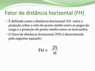 Fator de distância horizontal (FH)
 É definida como a distância horizontal (H) entre a
projeção sobre o solo do ponto médio entre as pegas da
carga e a projeção do ponto médio entre os tornozelos.
 O fator de distância horizontal (FH) é determinado
pela seguinte equação:
 