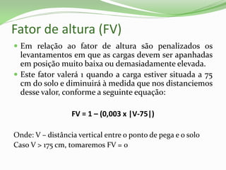 Fator de altura (FV)
 Em relação ao fator de altura são penalizados os
levantamentos em que as cargas devem ser apanhadas
em posição muito baixa ou demasiadamente elevada.
 Este fator valerá 1 quando a carga estiver situada a 75
cm do solo e diminuirá à medida que nos distanciemos
desse valor, conforme a seguinte equação:
FV = 1 – (0,003 x |V-75|)
Onde: V – distância vertical entre o ponto de pega e o solo
Caso V > 175 cm, tomaremos FV = 0
 