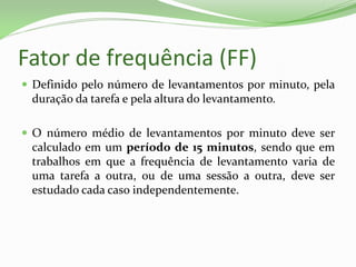 Fator de frequência (FF)
 Definido pelo número de levantamentos por minuto, pela
duração da tarefa e pela altura do levantamento.
 O número médio de levantamentos por minuto deve ser
calculado em um período de 15 minutos, sendo que em
trabalhos em que a frequência de levantamento varia de
uma tarefa a outra, ou de uma sessão a outra, deve ser
estudado cada caso independentemente.
 