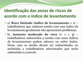 Identificação das zonas de riscos de
acordo com o índice de levantamento
 a) Risco limitado (índice de levantamento < 1) –
trabalhadores que realizam tarefas com esse índice de
levantamento geralmente não apresentam problemas;
 b) Aumento moderado do risco (> 1 < 3) –
trabalhadores submetidos a tarefas com esses índices
de levantamentos podem adoecer ou sofrer lesões.
Nesse caso as tarefas devem ser redesenhadas ou
atribuídas a trabalhadores selecionados que serão
submetidos a controle.
 