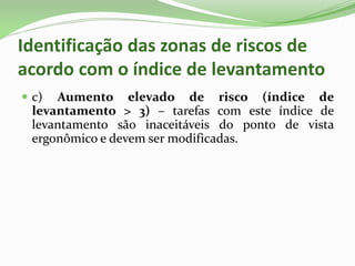 Identificação das zonas de riscos de
acordo com o índice de levantamento
 c) Aumento elevado de risco (índice de
levantamento > 3) – tarefas com este índice de
levantamento são inaceitáveis do ponto de vista
ergonômico e devem ser modificadas.
 