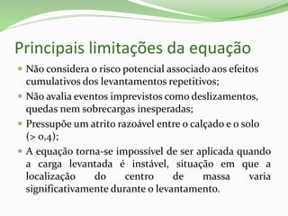 Principais limitações da equação
 Não considera o risco potencial associado aos efeitos
cumulativos dos levantamentos repetitivos;
 Não avalia eventos imprevistos como deslizamentos,
quedas nem sobrecargas inesperadas;
 Pressupõe um atrito razoável entre o calçado e o solo
(> 0,4);
 A equação torna-se impossível de ser aplicada quando
a carga levantada é instável, situação em que a
localização do centro de massa varia
significativamente durante o levantamento.
 