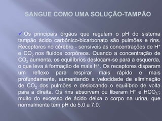 O efeito tampão evita que a concentração de H+varie de forma brusca, provocando variações de acidez .Sangue arterial: 7,36 a 7,44Sangue venoso: 7,44 a 7,46			HbH          H+  +  Hb-O CO2 (tec.)  H2CO3  H+ e HCO3-.