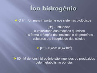 Íon hidrogênioO H+ - íon mais importante nos sistemas biológicos[H+] – influencia- a velocidade das reações químicas. - a forma e função das enzimas e de proteínas celulares e a integridade das células[H+] - 0,4nM(0,4x10-7)