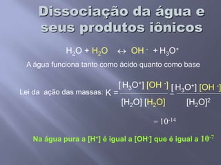 Dissociação da água e seus produtos iônicosH2O + H2O  OH -+H3O+A água funciona tanto como ácido quanto como base[H3O+] [OH -][H3O+] [OH -] Lei da  ação das massas:K ==[H2O] [H2O][H2O]2= 10-14Na água pura a [H+] é igual a [OH-] que é igual a 10-7