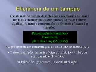 Pela equação de Handerson-
Hasselbalch,
pH = pKa + log ([A-]/[HA])
Quanto maior o número de moles que é necessário adicionar a
um meio contendo um sistema tampão, de modo a alterar
significativamente a concentração de H+, mais eficiente é o
tampão.
• O pH depende das concentrações do ácido (HA) e da base (A-).
• O sistema tampão será mais eficiente quando [A-]=[HA], ou
seja, quando o pH = pKa.
•O tampão se liga aos íons H+ e estabiliza o pH.
 
