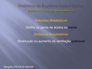Margotto, PR ESCS/ SES/DF
Distúrbios Metabólicos:
Ganho ou perda de ácidos ou bases
Distúrbios Respiratórios:
Diminuição ou aumento da ventilação pulmonar
 