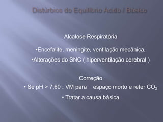 Alcalose Respiratória
•Encefalite, meningite, ventilação mecânica,
•Alterações do SNC ( hiperventilação cerebral )
Correção
• Se pH > 7,60 : VM para espaço morto e reter CO2
• Tratar a causa básica
 
