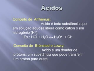 Ácidos
Conceito de Arrhenius:
Ácido é toda substância que
em solução aquosa libera como cátion o íon
hidrogênio (H+).
Ex.: HCl + H2O H3O+ + Cl-
Conceito de Brönsted e Lowry:
Ácido é um doador de
prótons, um substância que pode transferir
um próton para outra.
 