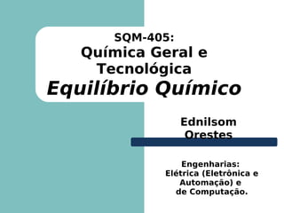 SQM-405:
   Química Geral e
    Tecnológica
Equilíbrio Químico
                 Ednilsom
                  Orestes

                Engenharias:
            Elétrica (Eletrônica e
               Automação) e
              de Computação.
 