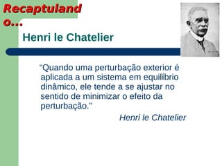 Recaptuland
o...
    Henri le Chatelier

       “Quando uma perturbação exterior é
       aplicada a um sistema em equilíbrio
       dinâmico, ele tende a se ajustar no
       sentido de minimizar o efeito da
       perturbação.”
                           Henri le Chatelier
 