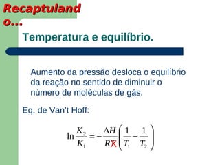 Recaptuland
o...
    Temperatura e equilíbrio.


     Aumento da pressão desloca o equilíbrio
     da reação no sentido de diminuir o
     número de moléculas de gás.

   Eq. de Van’t Hoff:

                 K2    ∆H  1 1 
              ln    =−     − 
                 K1    RT  T1 T2 
                        X        
 