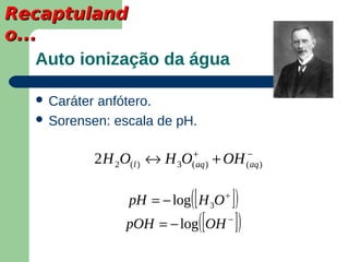 Recaptuland
o...
    Auto ionização da água

    Caráteranfótero.
    Sorensen: escala de pH.


                                +               −
               2 H 2O(l ) ↔ H 3O( aq )   + OH   ( aq )



                                   [ ])
                     pH = − log( H 3O +
                    pOH = − log( [OH ] )  −
 