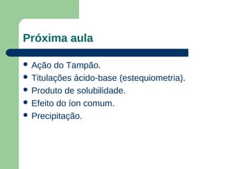 Próxima aula

 Ação  do Tampão.
 Titulações ácido-base (estequiometria).
 Produto de solubilidade.
 Efeito do íon comum.
 Precipitação.
 