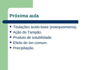 Próxima aula

 Titulações  ácido-base (estequiometria).
 Ação do Tampão.
 Produto de solubilidade.
 Efeito do íon comum.
 Precipitação.
 