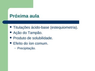 Próxima aula

 Titulações  ácido-base (estequiometria).
 Ação do Tampão.
 Produto de solubilidade.
 Efeito do íon comum.
  –   Precipitação.
 